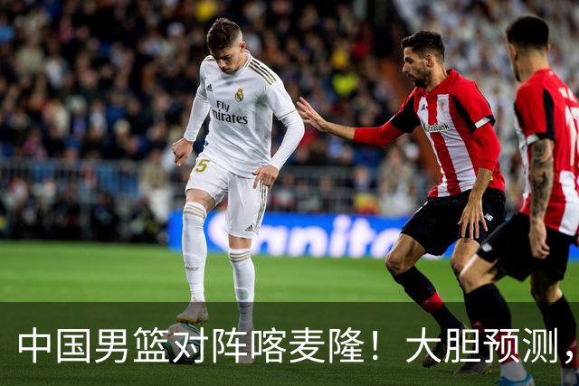 中国男篮对阵喀麦隆！大胆预测，中国队将大比分获胜，理由有这4点