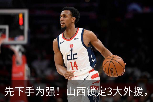 先下手为强！山西锁定3大外援，全联盟独一份，有望延续黑马奇迹