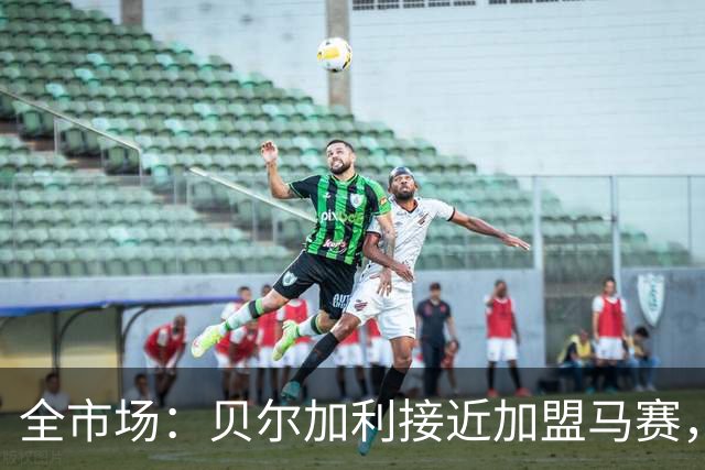 全市场：贝尔加利接近加盟马赛，马赛报价先租后买1300万欧