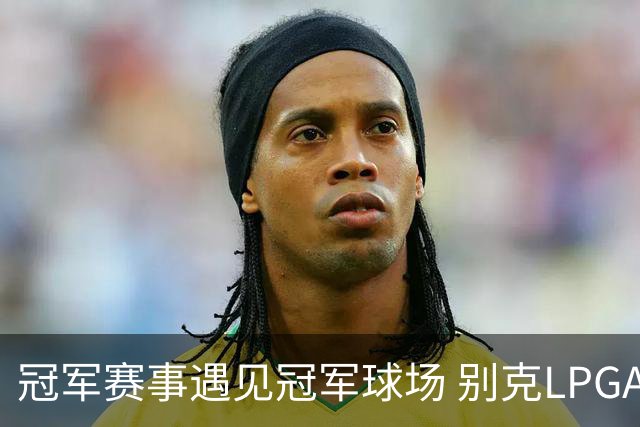 冠军赛事遇见冠军球场 别克LPGA锦标赛开启新篇章