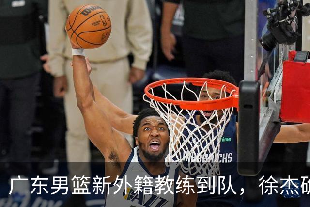 广东男篮新外籍教练到队，徐杰确定留队，杜润旺完成顶薪签约！