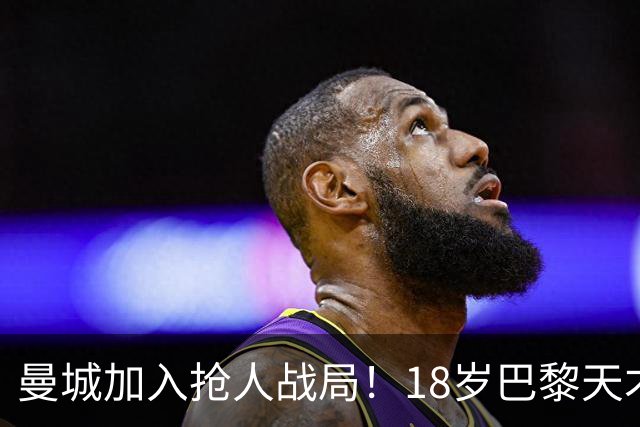 曼城加入抢人战局！18岁巴黎天才边锋今夏或被逼离队