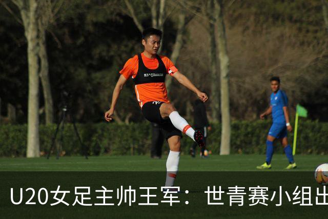 U20女足主帅王军：世青赛小组出线是首要目标，会全力冲击8强